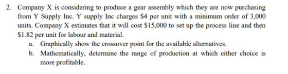 2. Company X is considering to produce a gear assembly which they are now purchasing from Y Supply Inc. Y supply Inc charges $4 per unit with a minimum order of 3,000 units. Company X estimates that it will cost $15,000 to set up the process line and then S1.82 per unit for labour and material. ly show the crossover point for the available alternatives. b. Mathematically, determine the range of production at which either choice is more profitable.