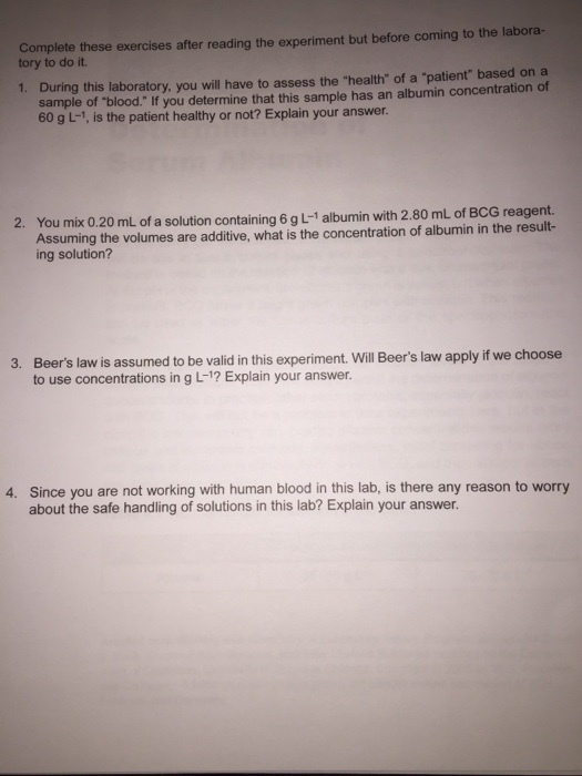Complete these exercises after reading the experiment but before coming to the labora- tory to do it. 1. During this laboratory, you will have to assess the health of a patient based on a sample of blood. If you determine that this sample has an albumin concentration of 60 g L-1, is the patient healthy or not? Explain your answer. 2. You mix 0.20 mL of a solution containing 6 g L-1 albumin with 2.80 mL of BCG reagent. ssuming the volumes are additive, what is the concentration of albumin in the result- ing solution? 3. Beers law is assumed to be valid in this experiment. Will Beers law apply if we choose to use concentrations in g L-1? Explain your answer. 4. Since you are not working with human blood in this lab, is there any reason to worry about the safe handling of solutions in this lab? Explain your answer.