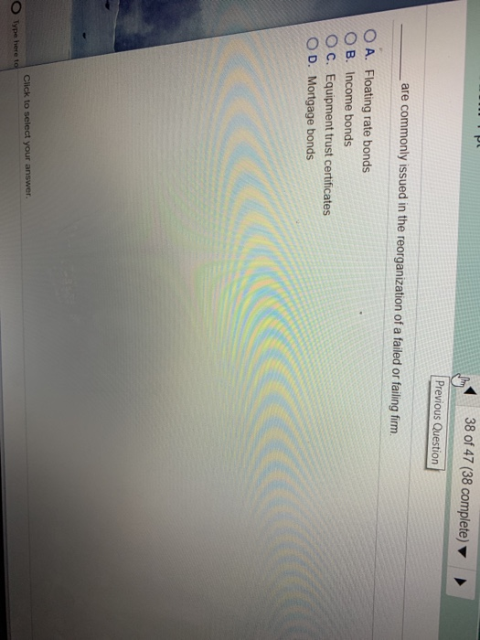 38 of 47 (38 complete) Previous Question are commonly issued in the reorganization of a failed or failing firm O A. Floating rate bonds O B. Income bonds O C. Equipment trust certificates O D. Mortgage bonds O Type here