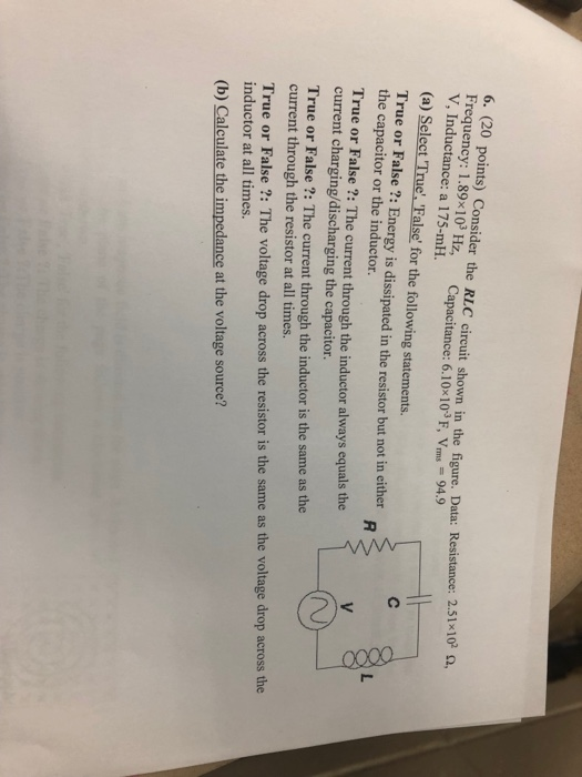 6. (20 points) Consider the RLC circuit shown in the figure. Data: Resistace: Frequency: 1.89×103 Hz, Capacitance: 6.10×103 F, Vrms = 94.9 V, Inductance: a 175-mH 51x 102 Ω, (a) Select True, False for the following statements. True or False ?: Energy is dissipated in the resistor but not in either the capacitor or the inductor. True or False?: The current through the inductor always equals the current charging/discharging the capacitor. True or False ?: The current through the inductor is the same as the current through the resistor at all times. True or False ?: The voltage drop across the resistor is the same as the voltage drop across the inductor at all times (b) Calculate the impedance at the voltage source?