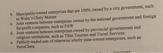 b. Muncipality-owned enterprises that are 100% owned by a city government, such c. Joint ventures between enterprises owned by the national government and foreign d. Joint ventures between enterprises owned by provincial governments and e. Publicly-traded arm of otherwise wholly state-owned enterprises, such as as Wuhus Chery Motors for-profit companies, such as FAW religious institutions, such as Tibet Tourism and Travel Services PetroChina