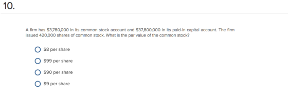 10. A firm has $3,780,000 In its common stock account and $37,800,000 in its paid-in capital account. The firm issued 420,000 shares of common stock. What is the par value of the common stock? O $8 per share O $99 per share $90 per share $9 per share