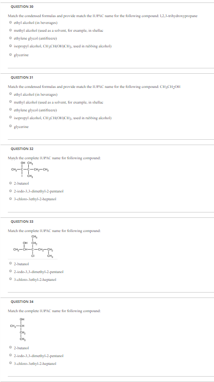 Match the condensed formulas and provide match the IUPAC name for the following compound: 1.2.3-trihydroxypropane ?ethyl alcohol (in beverages) methyl alcohol (used as a solvent, for example, in shellac ?ethylene glycol (antifreeze) O isopropyl alcohol, CH3CH OH CH3, used inbbing alcohol, glycerine QUESTION 31 Match the condensed formulas and provide match the IUPNC name for the following compound: CHCH2OH ethyl alcohol (in beverages) methyl alcohol (used as a solvent, for example, in shellac ?ethylene glycol (antifreeze, isopropyl alcohol, CHaCHOH)CH, used in rubbing alcohol glycerine QUESTION 32 Match the complete IUPAC name for following compound O 2-butanol O 2-iodo-33-dimethyl-2-pentanol QUESTION 33 Match the complete IUPAC name for following compound 2-butanol QUESTION 34 Match the complete IUPAC name for following compound: 2-butanol ?2-indo-3Jdmethyl-3-pentanol