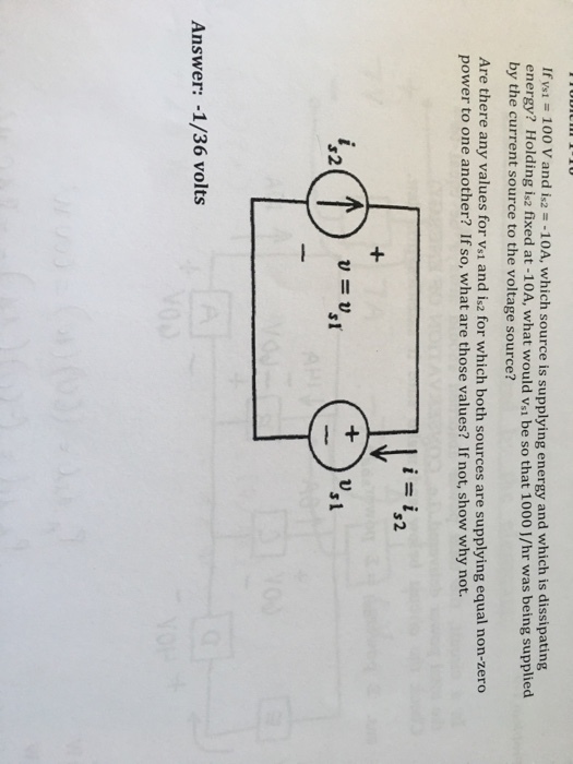 If Vs-100 V and i2 =-10A, which source is supplying energy and which is dissipating energy? Holding is2 fixed at -10A, what would vsi be so that 1000 J/hr was being supplied by the current source to the voltage source? Are there any values for vsi and is2 for which both sources are supplying equal non-zero power to one another? If so, what are those values? If not, show why not. is i 2 u=u 2 Answer: -1/36 volts