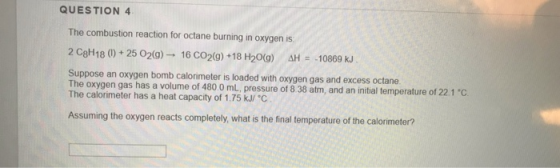 QUESTION 4 The combustion reaction for octane burning in oxygen is 2 C3H18 (1) + 25 O2(g) - 16 CO2(g) +18 H20() AH = -10869 k