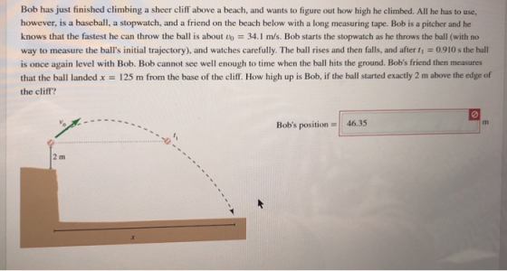 Bob has just finished climbing a sheer cliff above a beach, and wants to figure out how high he climbed. All he has to use, however, is a baseball, a stopwatch, and a friend on the beach below with a long measuring tape. Bob is a pitcher and he knows that the fastest he can throw the ball is about vo 34.1 m/s. Bob starts the stopwatch as he throws the ball (with no way to measure the balls initial trajectory), and watches carefully. The ball rises and then falls, and after t1-0.910 s the ball is once again level with Bob. Bob cannot see well enough to time when the ball hits the ground. Bobs friend then measures that the ball landed x 125 m from the base of the cliff. How high up is Bob, if the ball started exactly 2 m above the edge of the cliff? 0 Bobs position 46.35 2 m
