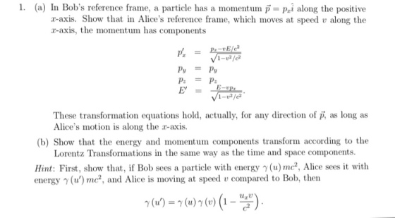 1. (a) In Bob s reference frame, a particle has a momentum p= pd along the positive r-axis. Show that in Alices reference frame, which moves at speed v along the r-axis, the momentum has components ру P: P These transformation equations hold, actually, for any direction of p, as long as Alices motion is along the r-axis. (b) Show that the energy and momentum components transform according to the Lorentz Transformations in the same way as the time and space components Hint: First, show that, if Bob sees a particle with energy γ(u) mc2. Alice sees it with energy γ (v) mc2 , and Alice is moving at speed u compared to Bob, then γ (v) γ (u) γ (v) (1-uzu) .
