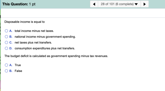 28 of 101 (6 complete) This Question: 1 pt Disposable income is equal to A. total income minus net taxes. B. national income
