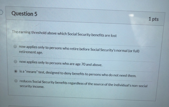 Question 5 1 pts The earning threshold above which Social Security benefits are lost now applies only to persons who retire b