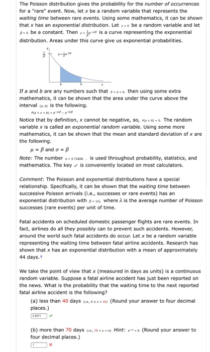 The Poisson distribution gives the probability for the number of occurrences for a rare event. Now, let x be a random variable that represents the waiting time between rare events. Using some mathematics, it can be shown that x has an exponential distribution. Let be a random variable and let o be a constant. Thenis a curve representing the exponential distribution. Areas under this curve give us exponential probabilities. If a and b are any numbers such that .n using some extra mathematics, it can be shown that the area under the curve above the interval t, e) is the following. Notice that by definition, x cannot be negative, so, P- The random variable x is called an exponential random variable. Using some more mathematics, it can be shown that the mean and standard deviation of x are the following Note: The number -2.7182. is used throughout probability, statistics, and mathematics. The key is conveniently located on most calculators. Comment: The Poisson and exponential distributions have a special relationship. Specifically, it can be shown that the waiting time between successive Poisson arrivals (i.e., successes or rare events) has an exponential distribution with s-u, where λ is the average number of Poisson successes (rare events) per unit of time. Fatal accidents on scheduled domestic passenger flights are rare events. In fact, airlines do all they possibly can to prevent such accidents. However, around the world such fatal accidents do occur. Let x be a random variable representing the waiting time between fatal airline accidents. Research has shown that x has an exponential distribution with a mean of approximately 44 days.t We take the point of view that x (measured in days as units) is a continuous random variable. Suppose a fatal airline accident has just been reported on the news. What is the probability that the waiting time to the next reported fatal airline accident is the following? (a) less than 40 daysosx4 (Round your answer to four decimal places.) (b) ore than 70 days e, 0 four decimal places.) Hint: (Round your answer to