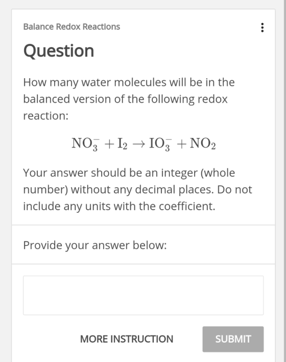 Balance Redox Reactions Question How many water molecules will be in the balanced version of the following redox reaction: Your answer should be an integer (whole number) without any decimal places. Do not include any units with the coefficient. Provide your answer below: MORE INSTRUCTION SUBMIT