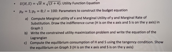 =(): M7xV SH UtilityFunctionEquation budgetequation рн 1; ps-8:1 = 100: Parameters to construct the budget equation Compute Marginal utility of x and Marginal Utility of y and Marginal Rate of Substitution. Draw the indifference curve (H is on the x axis and S is on the y axis) in Graph 1 Write the constrained utility maximization problem and write the equation of the Lagrangiarn Compute the equilibrium consumption of H and S using the tangency condition. Show the equilibrium on Graph 3 (H is on the x axis and S is on the y axis) a) b) c)