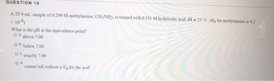 QUESTION 19 A 29.9 ml. sample of 0.299 M methylamine, CH3NH2, is titrated with 0.331 M hydroiodic acid, HI at 25°C. (Xb for m