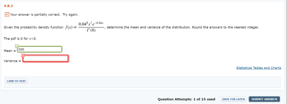 4.8.2 Your answer is partially correct. Try again. Given the probability density function f(x)- The pdf is 0 for x<0. nction f(x) = 0048/e-004r determine the mean and variance of the distribution. Round the answers to the nearest integer Г (8) Mean 200 Variance = Statistical Tables and Charts LINK TO TEXT Question Attempts: 1 of 15 used SAVE FOR LATER SUBMIT ANSWE