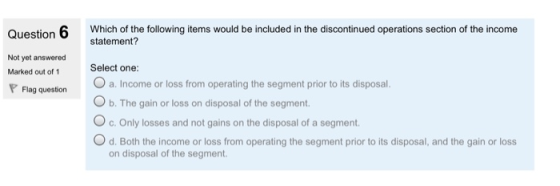 Question 6 Which of the following items would be included in the discontinued operations section of the income statement? Not yet answered Select one: O a. Income or loss from operating the segment prior to its disposal. O b. The gain or loss on disposal of the segment. Marked out of 1 Flag question c. Only losses and not gains on the disposal of a segment. O d. Both the income or loss from operating the segment prior to its disposal, and the gain or loss on disposal of the segment.