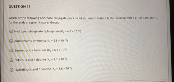 QUESTION 11 Which of the following acid/base conjugate pairs could you use to make a buffer solution with a pH of 2.10? The K
