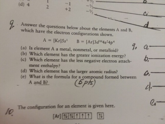 (d) 4 +2 Answer the questions below about the elements A and B, which have the electron configurations shown. (a) Is element A a metal, nonmetal, or metalloid? (b) W (c) Which element has the less negative electron attach- hich element has the greater ionization energy? ment enthalpy? (d) Which element has the larger atomic radius? (e) What is the formula for a compound formed between A and B? 5 pts The configuration for an element is given here.
