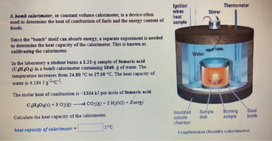 Thermometer Ignition wires heat sample Stirrer A bomb calorimeter, or constant volume calorimeter, is a device often used to