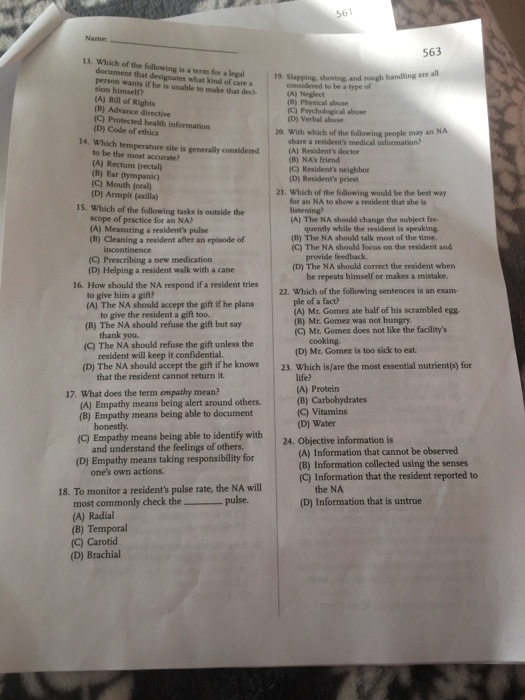 Name 563 13. Which of the following is a term for a legal 19. Slapping document that designates what kind of care a person wants if he is unable to make that deci 19. Slapping, shoving, and rough handling are all considered to be a type of (A) Neglect (B) Physical abuse (C) Psychological abuse (D) Verbal abuse sion himself? (A) Bill of Rights (B) Advance directive (C) Protected health information (D) Code of ethics 14. Which temperature site is generally 20. With which of the following people may an NA share a residents medical information? (A) Residents doctor (B) NAs friend C) Residents neighbor (D) Residents priest to be the most accurate? (A) Rectum (rectal (B) Ear (tympanic) (C) Mouth (oral 21. Which of the following would be the best way (D) Armpit (axilla) 15. Which of the following tasks is outside the for an NA to show a resident that she is scope of practice for an NA? (A) Measuring a residents pulse (B) Cleaning a resident after an episode of A) The NA should change the subject fre quently while the resident is speaking. (B) The NA should talk most of the time. (C) The NA should focus on the resident and (C) Prescribing a new medication provide feedback (D) The NA should correct the resident whern (D) Helping a resident walk with a cane 16. How should the NA respond if a resident tries he repeats himself or makes a mistake 22. Which of the following sentences is an exam to give him a gift? (A) The NA should accept the gift if he plans ple of a fact? (A) Mr. Gomez ate half of his scrambled egg (B) Mr. Gomez was not hungry (C) Mr. Gomez does not like the facilitys to give the resident a gift too. (B) The NA should refuse the gift but say thank you cooking. (D) M: Gonme is to sick to eat. (C) The NA should refuse the gift unless the resident will keep it confidential. that the resident cannot return it (D) The NA should accept the gift if he knows 23. Which is/are the most essential nutrientis) for (A) Protein (B) Carbohydrates G) Vitamins (D) Water 17. What does the term empathy mean? (A) Empathy means being alert around others. (B) Empathy means being able to document honestly. (C) Empathy means being able to identify with 24. Objective information is and understand the feelings of others (A) Information that cannot be observed (B) Information collected using the senses (C) Information that the resident reported to (D) Empathy means taking responsibility for ones own actions. 18. To monitor a residents pulse rate, the NA will most commonly check the pulse. the NA (D) Information that is untrue (A) Radial (B) Temporal (C) Carotid (D) Brachial