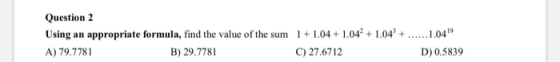 Question 2 Using an appropriate formula, find the value of the sum A) 79.7781 B) 29.7781 1 + 1.04 + 1.042 + 1.04 + ...... 1.0