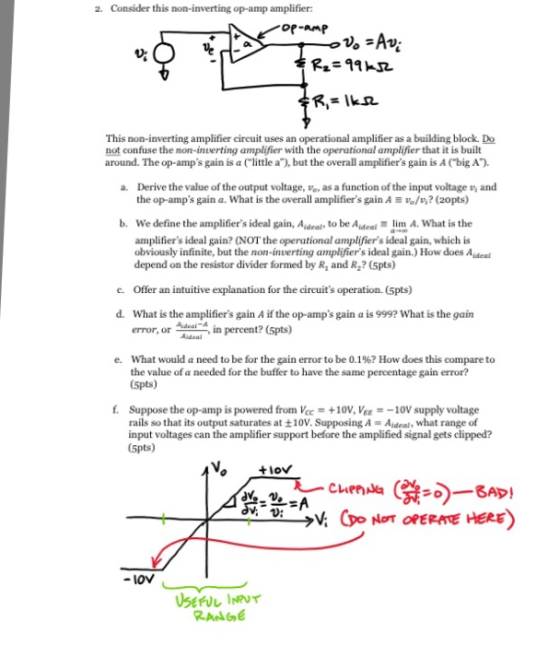 2. Consider this non-inverting op-amp amplifier This non-inverting amplifier circuit uses an operational amplifier as a building block. Do around. The op-amps gain is a little a), but the overall amplifiers gain is A Cbig A. Derive the value of the output voltage, ve, as a function of the input voltage not confuse the non-inverting amplifier with the operational amplifier that it is built a. and the op-amps gain a. What is the overall amplifiers gain Avo/v? (20pts) b. We define the amplifiers ideal gain, Aideal to be Adeal limA. What is the amplifiers ideal gain? (NOT the operational amplifiers ideal gain, which is obviously infinite, but the non-inuerting amplifiers ideal gain.) How does Aideal depend on the resistor divider formed by R, and R2? (5pts) c. Offer an intuitive explanation for the cicuits operation. (5pts) d. What is the amplifiers gain A if the op-amps gain a is 9992 What is the gain error, or lr, in percent? (spts) Adeal A What would a need to be for the gain error to be 0.1%? How does this compare to the value of (5pts) e. needed for the buffer to have the same percentage gain error? . Suppose the op-amp is powered from Vcc +10V, VEe-10V supply voltage rails so that its output saturates at +10V. Supposing A Aideal, what range of input voltages can the amplifier support before the amplified signal gets clipped? (5pts) +lov V. D: - lov