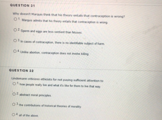 QUESTION 31 Why doesnt Marquis think that his theory entails that contraception is wrong? O Marquis admits that his theory entails that contraception is wrong O2 Sperm and eggs are less sentient than fetuses 3 In cases of contraception, there is no identifiable subject of harm. O4 Unlike abortion, contraception does not involve killing QUESTION 32 Lindemann criticizes ethicists for not paying sufficient attention to O 1 how people really live and what its like for them to live that way O 2 abstract moral principles. O 3 the contributions of historical theories of morality O 4 all of the above.