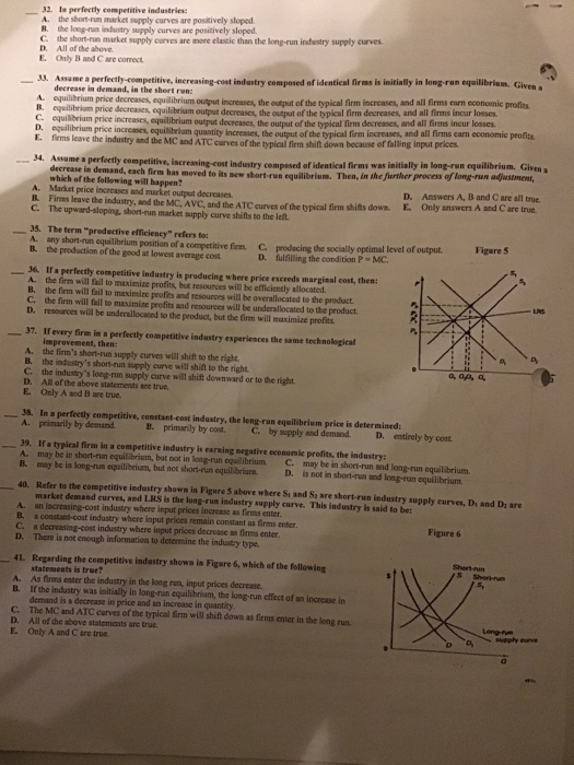 31 In perfectly competitive industries: A. the shont-run market supply curves are positively sloped в. long-rusniustry supply curve,are positively sloped. C. the short-run D. All of the above E. Only B and C are correct market supply curves are more clastic than the long-run industry supply curvers s3. Assame a perfectly-competitive, increasing-cost industry composed of identical firms is initially in long-run equilibrium. Given a decrease in demand, in the short ran: equilbrium price decreases, equilibrium output increases, the output of the typical firm increases, and all firms earn economic profits equilibriam price decreases equilibrium output decreases, the output of the typical firm decreases, and all firms incur losses C. equilbrium price increases, equilibrium output decrcases, the output of the typical firm decreases, and all firms incur losses D. equilibrium price increases, equilibriam E. fims leave the industry and the MC and ATC curves of the typical firm shift down 4. Assume a perfectly competitive, iscreasing-cost industry compesed of identical firms was quantity increases, the output of the typical firm increases, and all firms earn economic profits because of falling input prices decrease ia demand, each firm has noved to its new sbort-run equilibrium. Then, in the further process of long-run adjustment which of the follewing will happen? D. Answers A, B and C are all true and C are true A. Market price increases and market output decreases C. The upward-sloping, short-run market supply curve shifts to the let. 35. The term productive efficiency refers to: R. Firms leave the industry, and the MC, AVC, and the ATC curves of the typical firm shifts down E. Only answers A A. Figure 5 theproductorefil brio positionofacompetitive fin. prod cing de socially optimal level ofoutput. D. fulfilling the condition P MC 36 Ifa perfectly competitive industry is producing where price exceeds marginal cost, then: B. A. the firm will fail to maximize profits, but resources will be efficiently allocated. B. the firm will fail to maximize profies and resources will he overallocated to the product LRS C. the firm will fail to maximize profits and resources will be underallocated to the product D. resources will be underallocased to the product, but the firm will maximize profits 37. If every firem in a perfectly competitive industry experiences the same technokogical improvement, then: A. the firms short-run supply curves will shift to the right B. the industrys short-run supply eurve will shilt to the right C. the industrys long-run supply curve will shift downward or to the right D. All of the above statements are true E. Only A and B are true. o, op, a 38. In a perfectly competitive, constant-cest industry, the leng-run equilibrium price is determined А. primarily by demand. B. primarily by cost. C by spply and deraand D. ettirely bycot A. may be in short-run equilibrium, bat not in long-run equilibrium C. may be in short-run and long-run equilibrium. B. may be in long-run equilibrium, but not short-run equilibriarn D. is not in short-run and long-run equilibrium 40. Refer to the competitive industry shown in Figure 5 above where Si and Sa are short-run industry supply curves, Di and Di are market demand curves, and LRS is the long-run industry supply curve. This industry is said to be: A an iscreasing-cost industry where input prices increase as firms enter. B. a coastant-cost industry where input prices remain constant as firms enter. C. a decreasing-cost industry where input prices decrease as firms enter D. There is not enough information to determine the industay ype. Figure 6 Shert-run 41. Regarding the competitive indastry shown ia Figare 6, which of the following statements is true? A. As firms enter the industry in the long run, input prices decrease B. If the industry was initially in long-run equilibrium, the long-run effect of an increase in demand is a decrease in price and an increase in quantity C. The MC and ATC curves of the typical firm will shift dowa as firms enter in the long run. D. All of the above statements are true E. Only A and C are true Long-Fue
