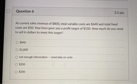 Question 6 2.5 pts At current sales revenue of $800, total variable costs are $640 and total fixed costs are $50. Your boss g