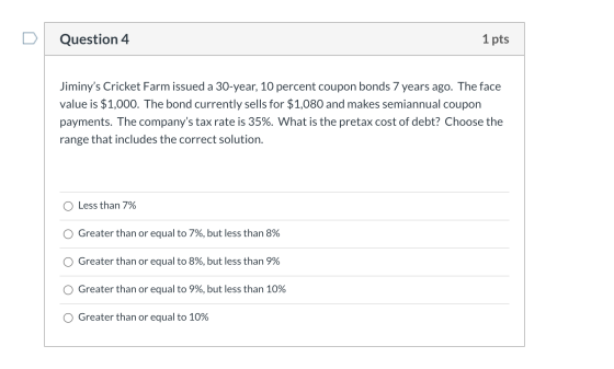 Question 4 1 pts Jiminys Cricket Farm issued a 30-year, 10 percent coupon bonds 7 years ago. The face value is $1,000. The b