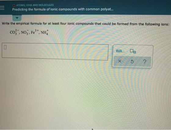 O ATOMS, IONS AND MOLECULES Predicting the formula of ionic compounds with common polyat.... Write the empirical formula for
