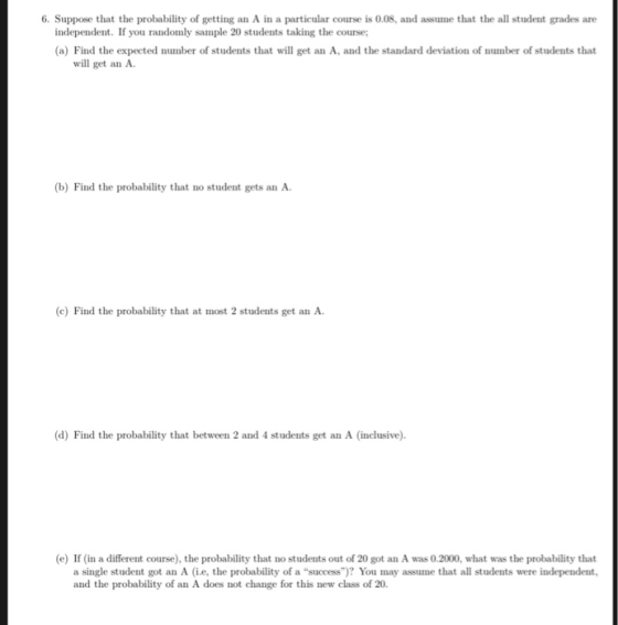 6. Suppose that the probability of getting an A in a particular course is 0.08, and assume that the all student grades are independent. If you randomly sample 20 students taking the course; a) Find the expected number of students that will get an A, and the standard deviation of number of students that will get an A. (b) Find the probability that no student gets an A. c) Find the probability that at most 2 students get an A (d) Find the probability that between 2 and 4 students get an A (inclusive) (e) If (in a different course), the probability that no students out of 20 got an A was 0.2000, what was the probability that a single student got an A i.e, the probability of a success)? You may assume that all students were independent, and the probability of an A does not change for this new class of 20.