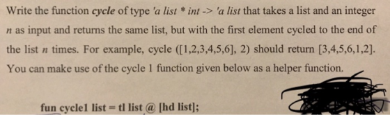Write the function cycle of type a list *int-> a list that takes a list and an integer n as input and returns the same list, but with the first element cycled to the end of the list n times. For example, cycle ([1,2,3,4,5,6], 2) should return [3,4,5,6,1,2)]. You can make use of the cycle 1 function given below as a helper function. fun cycle1 list- tl list hd list]: