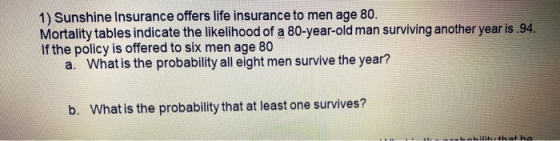 1) Sunshine Insurance offers life insurance to men age 80. Mortality tables indicate the likelihood of a 80-year-old man surv