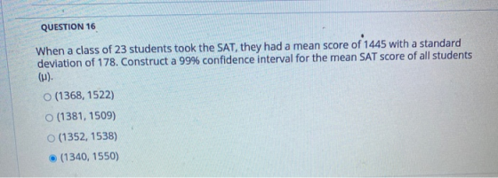 QUESTION 16 When a class of 23 students took the SAT, they had a mean score of 1445 with a standard deviation of 178. Constru