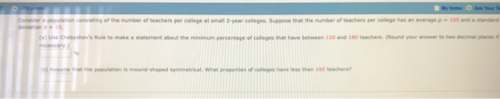 Considera population consisting of the number of teachers per college at small 2-year colleges Suppose that the number of teach s per college has an average μ-so and·standard )Use Chebyshevs Rule to make a statement about the minimum percentage of colleges that have between 120 and 180 teachers. (Round your answer to two decimul places Assue that the population is mound-shaped symmetrical. What proportion of colleges have less than 160 teachers?