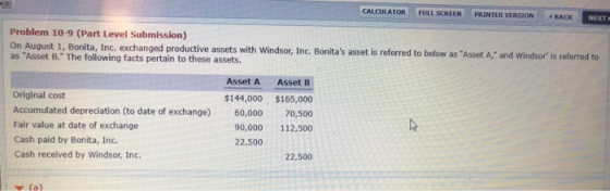 CALCULATOR FULL SCREEN PRINTER VERSION BACK NEXT Problem 10-9 (Part Level Submission) August 1, Bonita, Inc. exchanged productive assets with Windsor, Inc. Bonitas asset is referred to below as Asset A, and Windsor is referred to as Asset B. The following facts pertain to these assets. Asset A Asset B Original cost Accumulated depreciation (to date of exchange) Fair value at date of exchange Cash paid by Bonita, Inc. Cash received by Windsor, Inc. $144,000 165,000 60,00070,500 90,000 112,500 22,500 22,500