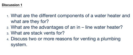 Discussion 1 1. What are the different components of a water heater and what are they for? 2. What are the advantages of an in - line water heater? 3. What are stack vents for? 4. Discuss two or more reasons for venting a plumbing system