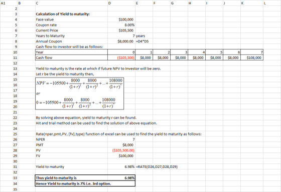 2 Calculation of Yield to maturity: Face value Coupon rate Current Price Years to Maturity Annual Coupon Cash flow to investor will be as follows: Year Cash flow $100,000 8.00% $105,500 years 8,000.00 D4 D5 10 ($105,500$8,000 $8,000 $8,000 $8,000 $8,000 8,000 $108,000 12 13 14 Yield to maturity is the rate at which if future NPV to Investor will be zero Let r be the yield to maturity then, NPV--105500+ 8000 8000 108000 16 17 18 19 108000 十(1+r) 8000 8000 0-105500+_+_+ 21 By solving above equation, yield to maturity r can be found Hit and trial method can be used to find the solution of above equation. 23 24 Rate(nper,pmt,PV, [fvl,type) function of excel can be used to find the yield to maturity as follows: NPER PMT 26 27 $8,000 ($105,500.00 100,000 FV 30 31 32 6.98% RATE(D26,D27,D28,D29 Yield to maturit 6.98% Thus yield to maturity is Hence Yield to maturity is 7% ie. 3rd option 35