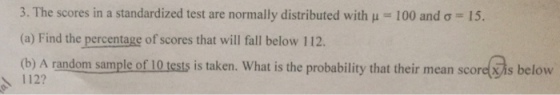 3. The scores in a standardized test are normally distributed with μ 100 and σ 15. (a) Find the percentage of scores that will fall below 112. (b) A random sample of 10 tests is taken. What is the probability that their mean scoretis below 1122