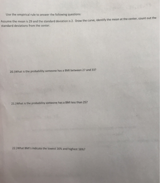 Use the empirical rule to answer the following questions: Draw the curve, identify the mean at the center, count out the Assume the mean is 29 and the standard deviat standard deviations from the center. ion is 2. 20.)What is the probability someone has a BMI between 27 and 33? 21.)What is the probability someone has a BMI less than 25? 22)what BMIs indicate the lowest 16% and highest 16%?