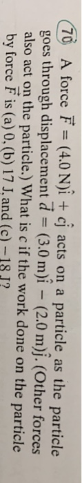 70 A force F = (4.0 N)i + cj acts on a particle as the particle goes through displacement d = (3.0 m)i – (2.0 m)j. (Other for