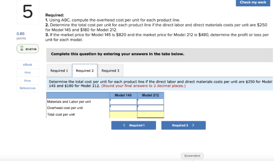 Check my work Required: 1. Using ABC, compute the overhead cost per unit for each product line. 2. Determine the total cost p