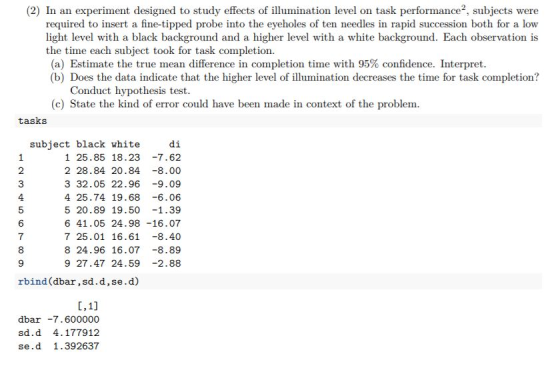 (2) In an experiment designed to study effects of illumination level on task performance2, subjects were required to insert a fine-tipped probe into the eyeholes of ten needles in rapid succession both for a low light level with a black background and a higher level with a white background. Each observation is the time each subject took for task completion. (a) Estimate the true mean difference in completion time with 95% confidence. Interpret (b) Does the data indicate that the higher level of illumination decreases the time for task completion? Conduct hypothesis test (c) State the kind of error could have been made in context of the problem. tasks di 1 25.85 18.23 -7.62 2 28.84 20.84 -8.00 3 32.05 22.96 -9.09 4 25.74 19.68 6.06 5 20.89 19.50 -1.39 6 41.05 24.98 -16.07 7 25.01 16.61-8.40 8 24.96 16.07 -8.89 9 27.47 24.59 2.88 subject black white 2 4 5 6 7 rbind (dbar,sd.d,se.d) dbar7.600000 sd.d 4.177912 se.d 1.392637