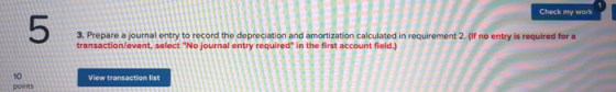 Check my work 3. Prepare a journal entry to record the depreciation and amortization calculated in requirement 2. (If no entr