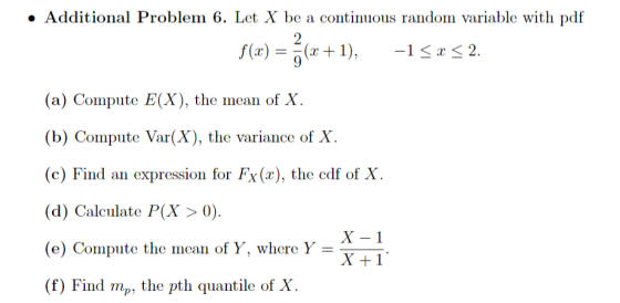 . Additional Problem 6. Let X be a continuous random variable with pdf f(x) = (z + 1), -1 x 2. (a) Compute E(X), the mean of X. (b) Compute Var(X), the variance of X (c) Find an expression for Fx(), the edf of X. (d) Calculate P(X > 0). (e) Compute the mean of Y, where Y (f) Find mp, the pth quantile of X X-1 X+1