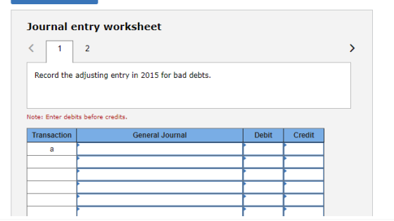 Journal entry worksheet < 1 2 > Record the adjusting entry in 2015 for bad debts. Note: Enter debits before credits. Transact