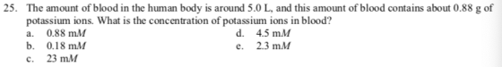 25. The amount of blood in the human body is around 5.0 L, and this amount of blood contains about 0.88 g of potassium ions. What is the concentration of potassium ions in blood? a. 0.88 mM b. 0.18 mM c. 23 mM d. 4.5 mM e. 2.3 mM
