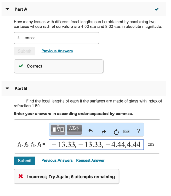 PartA How many lenses with different focal lengths can be obtained by combining two surfaces whose radii of curvature are 4.00 cm and 8.00 cm in absolute magnitude. 4 lenses Previous Answers Correct ? Part B Find the focal lengths of each if the surfaces are made of glass with index of refraction 1.60. Enter your answers in ascending order separated by commas ,?,?. J4-1-13.33,-13.33,?4.44,4.44 J2, J3 J4 cm Submit Previous Answers Request Answer X Incorrect; Try Again; 6 attempts remaining