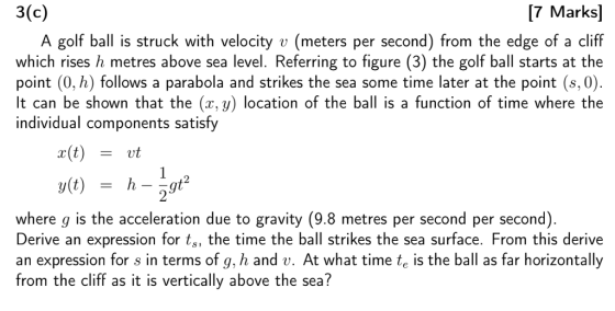 3(c) [7 Marks] A golf ball is struck with velocityv (meters per second) from the edge of a cliff which rises h metres above sea level. Referring to figure (3) the golf ball starts at the point (0, h) follows a parabola and strikes the sea some time later at the point (8,0). It can be shown that the (x, y) location of the ball is a function of time where the individual components satisfy r(t)vt where g is the acceleration due to gravity (9.8 metres per second per second) Derive an expression for t, the time the ball strikes the sea surface. From this derive an expression for s in terms of g, h and v. At what time te is the ball as far horizontally from the cliff as it is vertically above the sea?