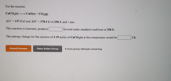 For the reaction CaCO3(s) CaO(s) + CO3(g) AGⓇ-137.2 kJ and AH° = 178.3 kJ at 256 K and 1 atm. This reaction is (reactant, pro